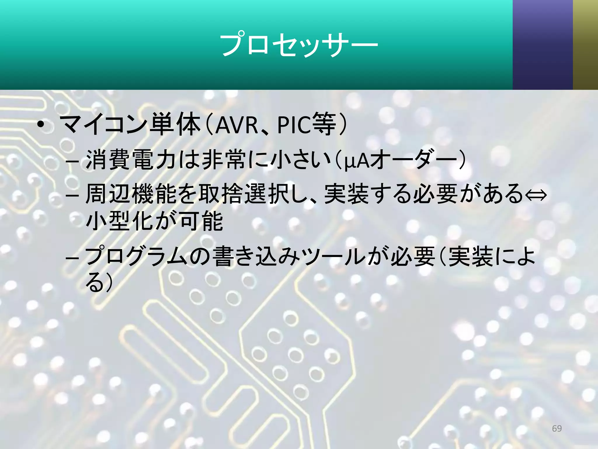 プロセッサー
• マイコン単体（AVR、PIC等）
– 消費電力は非常に小さい（μAオーダー）
– 周辺機能を取捨選択し、実装する必要がある⇔
小型化が可能
– プログラムの書き込みツールが必要（実装によ
る）
69
 