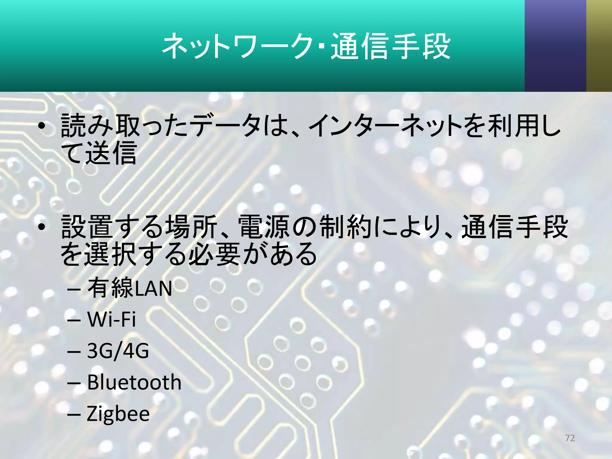 ネットワーク・通信手段
• 読み取ったデータは、インターネットを利用し
て送信
• 設置する場所、電源の制約により、通信手段
を選択する必要がある
– 有線LAN
– Wi-Fi
– 3G/4G
– Bluetooth
– Zigbee
72
 