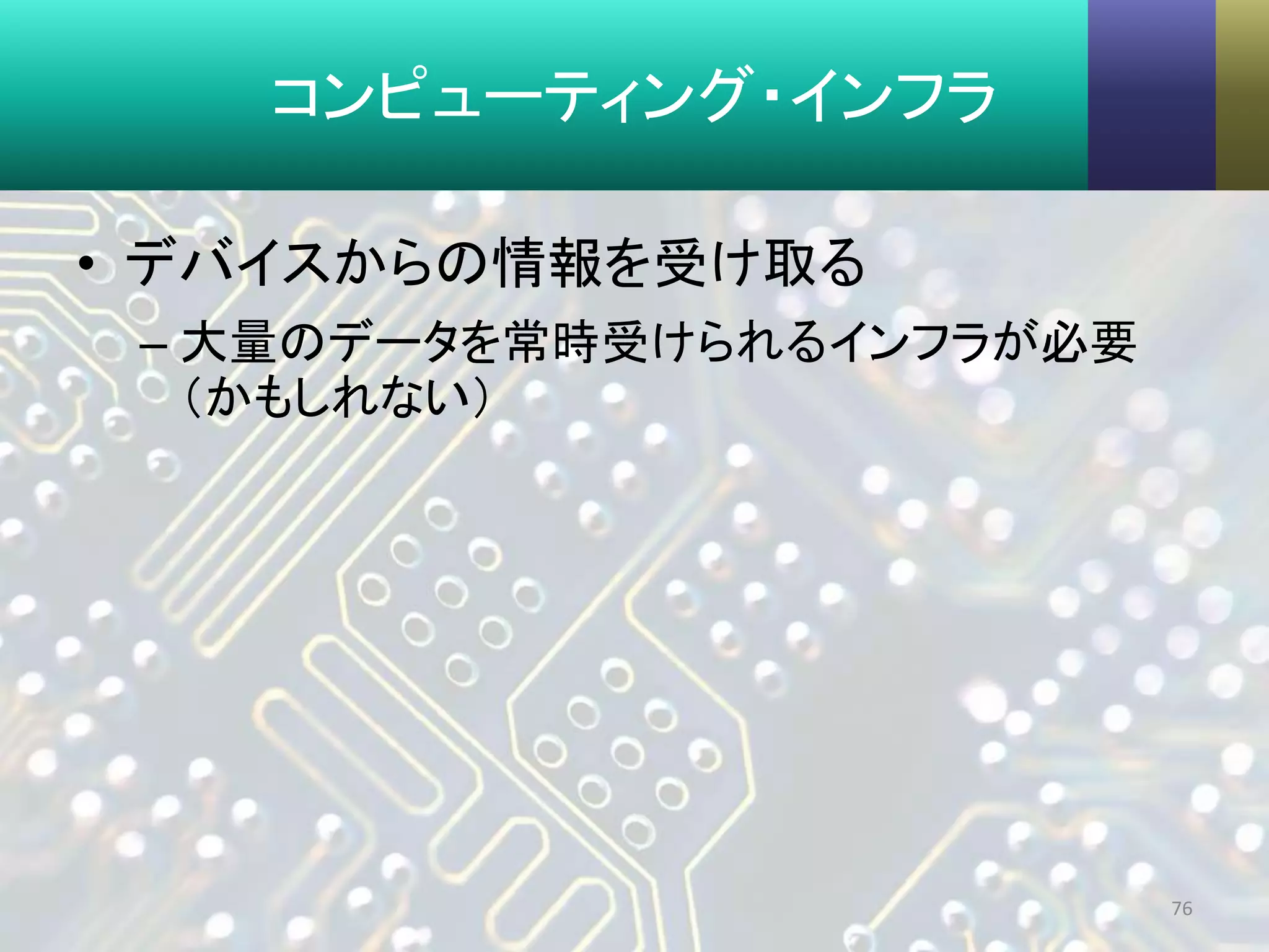 コンピューティング・インフラ
• デバイスからの情報を受け取る
– 大量のデータを常時受けられるインフラが必要
（かもしれない）
76
 
