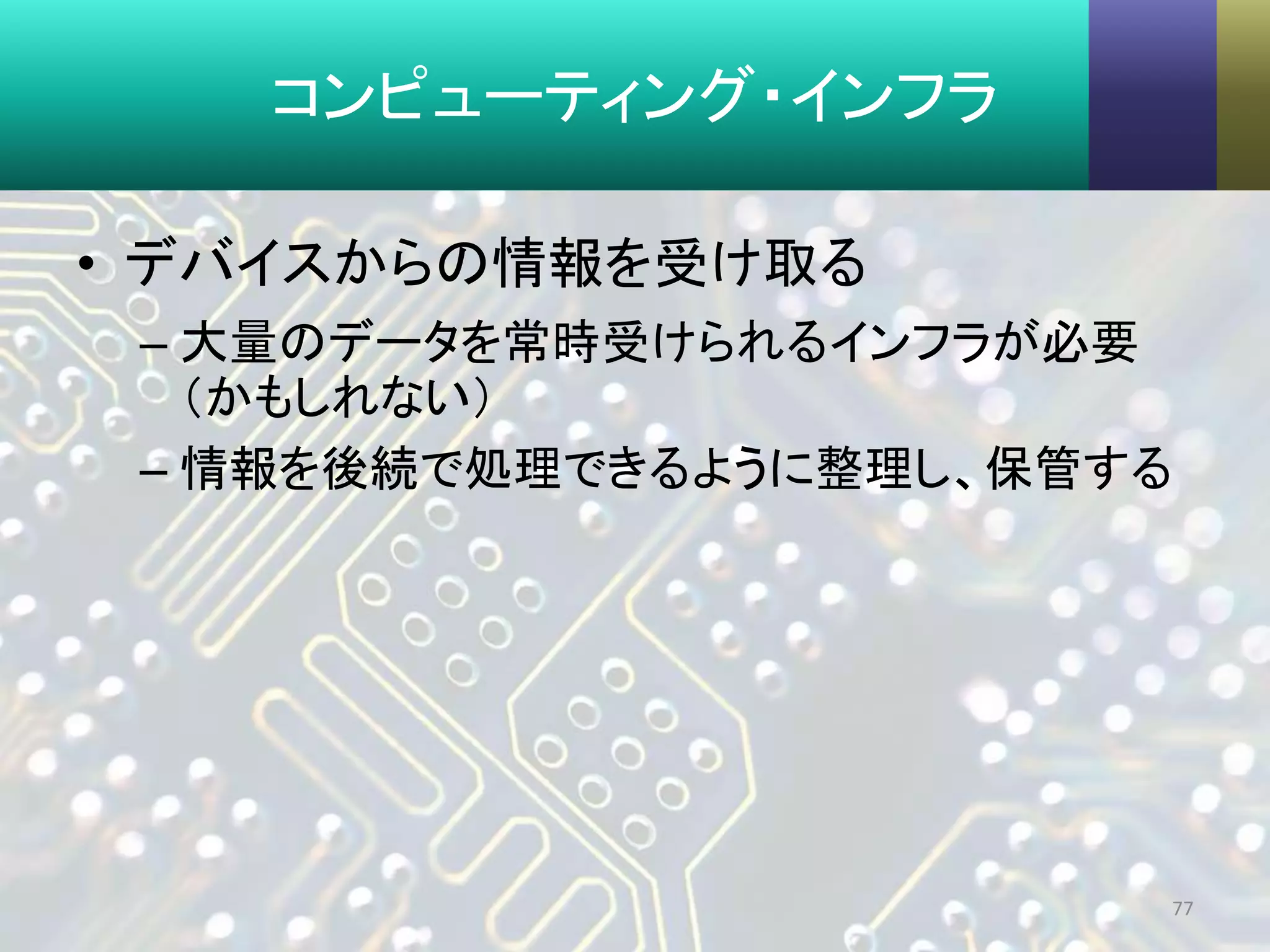 コンピューティング・インフラ
• デバイスからの情報を受け取る
– 大量のデータを常時受けられるインフラが必要
（かもしれない）
– 情報を後続で処理できるように整理し、保管する
77
 