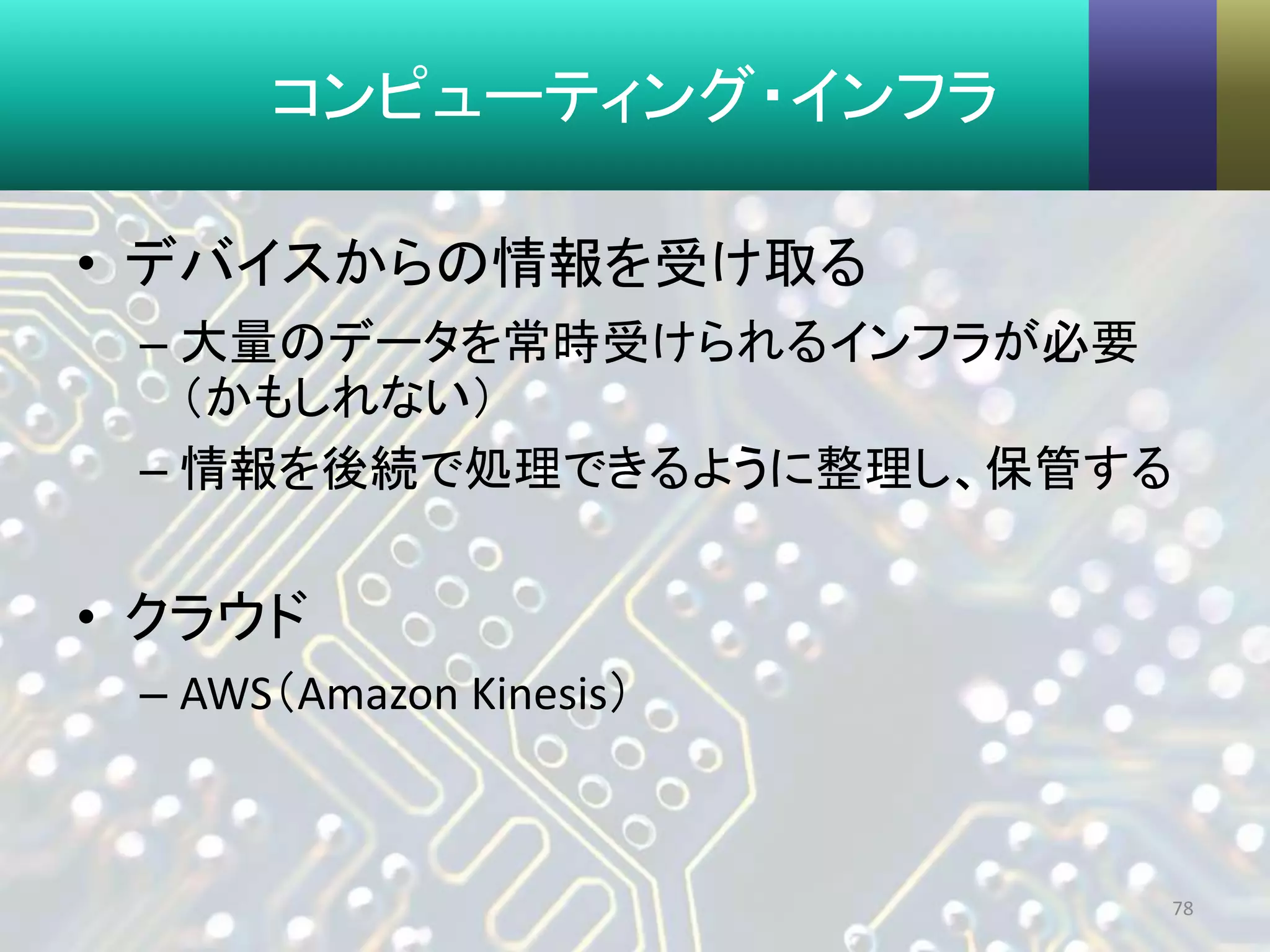 コンピューティング・インフラ
• デバイスからの情報を受け取る
– 大量のデータを常時受けられるインフラが必要
（かもしれない）
– 情報を後続で処理できるように整理し、保管する
• クラウド
– AWS（Amazon Kinesis）
78
 
