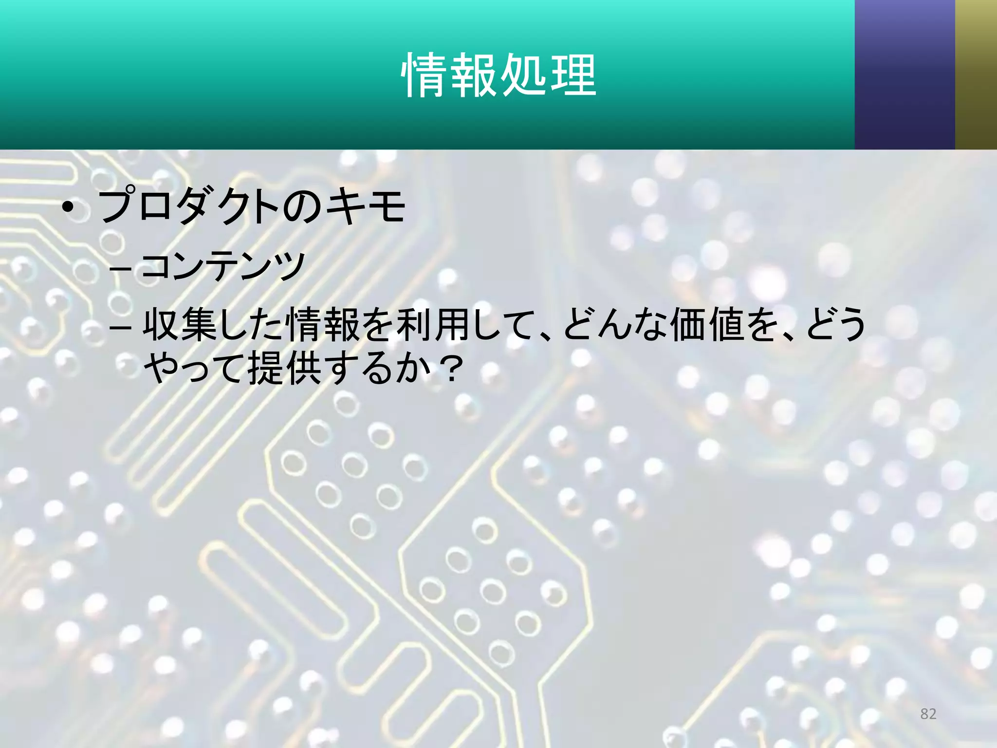 情報処理
• プロダクトのキモ
– コンテンツ
– 収集した情報を利用して、どんな価値を、どう
やって提供するか？
82
 