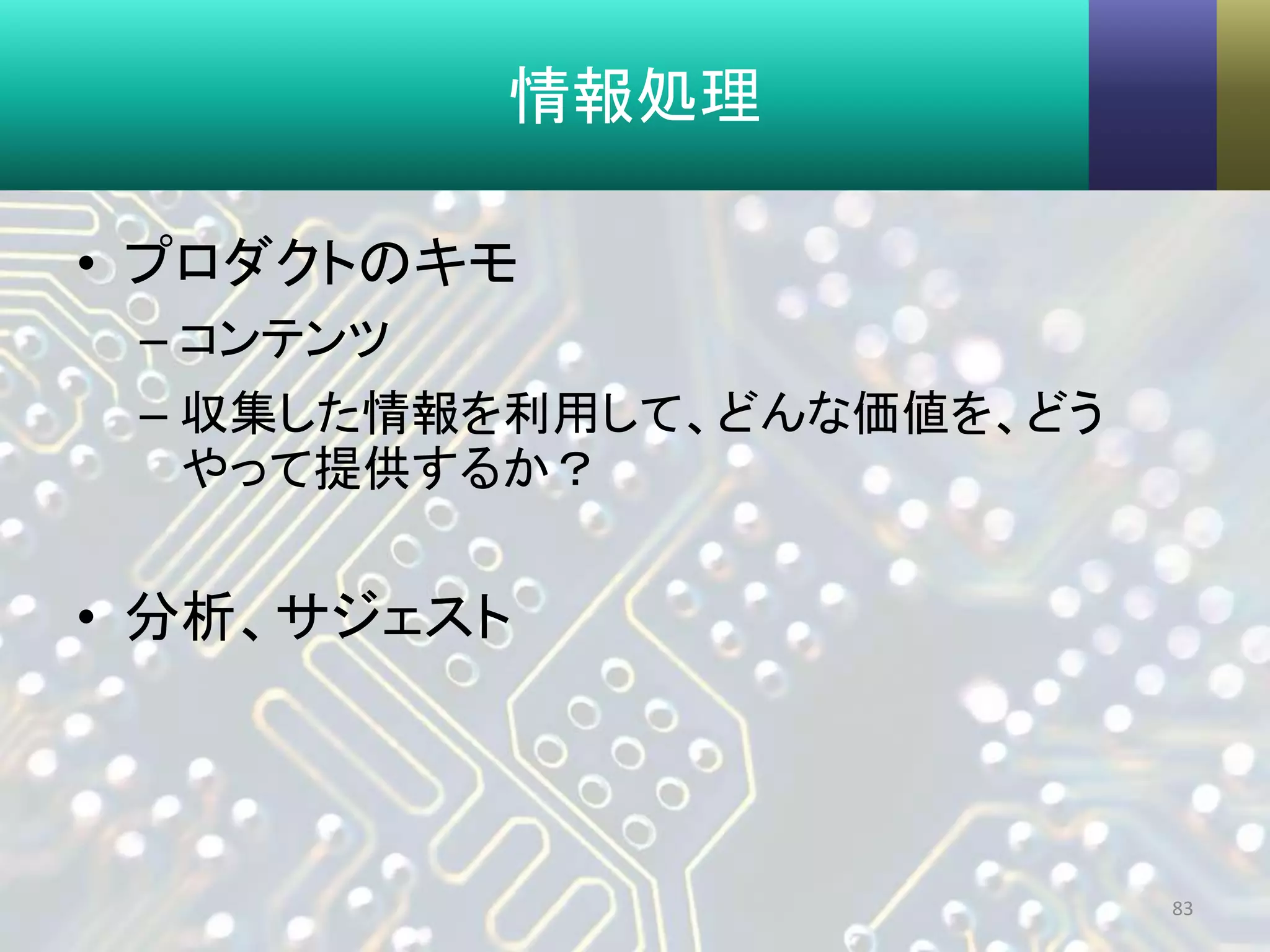 情報処理
• プロダクトのキモ
– コンテンツ
– 収集した情報を利用して、どんな価値を、どう
やって提供するか？
• 分析、サジェスト
83
 