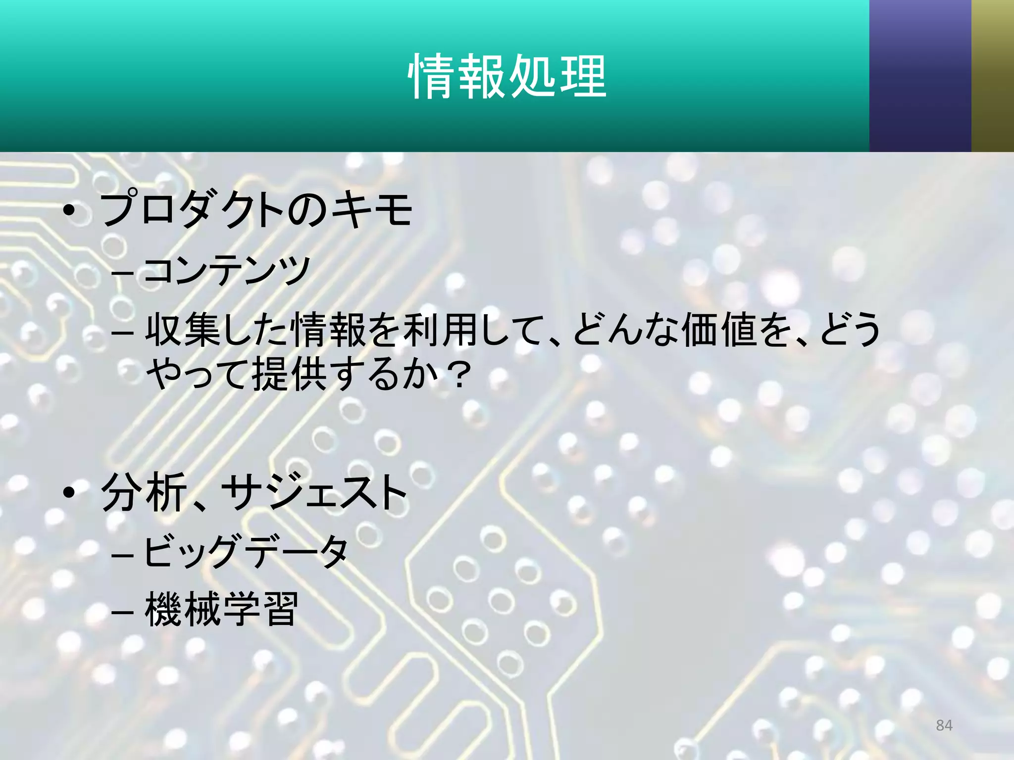 情報処理
• プロダクトのキモ
– コンテンツ
– 収集した情報を利用して、どんな価値を、どう
やって提供するか？
• 分析、サジェスト
– ビッグデータ
– 機械学習
84
 