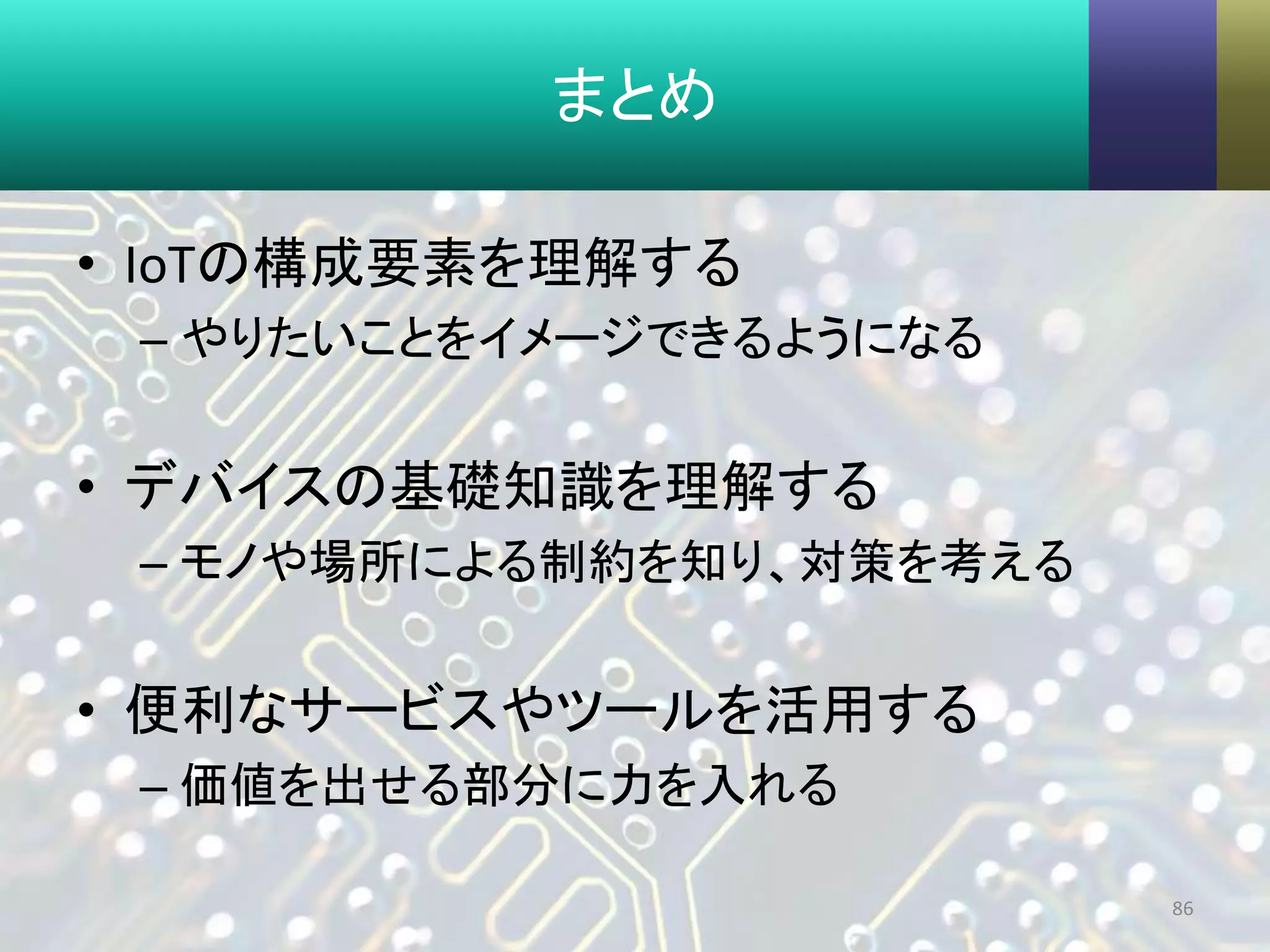 まとめ
• IoTの構成要素を理解する
– やりたいことをイメージできるようになる
• デバイスの基礎知識を理解する
– モノや場所による制約を知り、対策を考える
• 便利なサービスやツールを活用する
– 価値を出せる部分に力を入れる
86
 