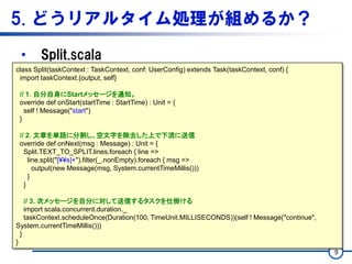 5. どうリアルタイム処理が組めるか？
• Split.scala
9
class Split(taskContext : TaskContext, conf: UserConfig) extends Task(taskContext, conf) {
import taskContext.{output, self}
// 1. 自分自身にStartメッセージを通知。
override def onStart(startTime : StartTime) : Unit = {
self ! Message("start")
}
// 2. 文章を単語に分割し、空文字を除去した上で下流に送信
override def onNext(msg : Message) : Unit = {
Split.TEXT_TO_SPLIT.lines.foreach { line =>
line.split("[¥¥s]+").filter(_.nonEmpty).foreach { msg =>
output(new Message(msg, System.currentTimeMillis()))
}
}
// 3. 次メッセージを自分に対して送信するタスクを仕掛ける
import scala.concurrent.duration._
taskContext.scheduleOnce(Duration(100, TimeUnit.MILLISECONDS))(self ! Message("continue",
System.currentTimeMillis()))
}
}
 
