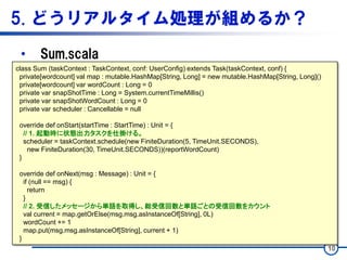 5. どうリアルタイム処理が組めるか？
• Sum.scala
10
class Sum (taskContext : TaskContext, conf: UserConfig) extends Task(taskContext, conf) {
private[wordcount] val map : mutable.HashMap[String, Long] = new mutable.HashMap[String, Long]()
private[wordcount] var wordCount : Long = 0
private var snapShotTime : Long = System.currentTimeMillis()
private var snapShotWordCount : Long = 0
private var scheduler : Cancellable = null
override def onStart(startTime : StartTime) : Unit = {
// 1. 起動時に状態出力タスクを仕掛ける。
scheduler = taskContext.schedule(new FiniteDuration(5, TimeUnit.SECONDS),
new FiniteDuration(30, TimeUnit.SECONDS))(reportWordCount)
}
override def onNext(msg : Message) : Unit = {
if (null == msg) {
return
}
// 2. 受信したメッセージから単語を取得し、総受信回数と単語ごとの受信回数をカウント
val current = map.getOrElse(msg.msg.asInstanceOf[String], 0L)
wordCount += 1
map.put(msg.msg.asInstanceOf[String], current + 1)
}
 