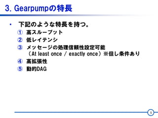 3. Gearpumpの特長
• 下記のような特長を持つ。
① 高スループット
② 低レイテンシ
③ メッセージの処理信頼性設定可能
（At least once / exactly once）※但し条件あり
④ 高拡張性
⑤ 動的DAG
5
 