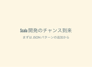 Scala 開発のチャンス到来
まずはJSON パターンの追加から
 