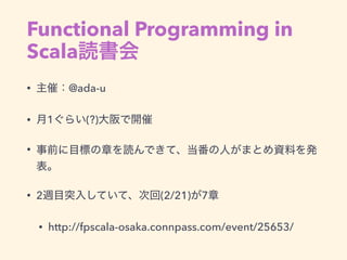 Functional Programming in
Scala読書会
• 主催：@ada-u
• 月1ぐらい(?)大阪で開催
• 事前に目標の章を読んできて、当番の人がまとめ資料を発
表。
• 2週目突入していて、次回(2/21)が7章
• h...