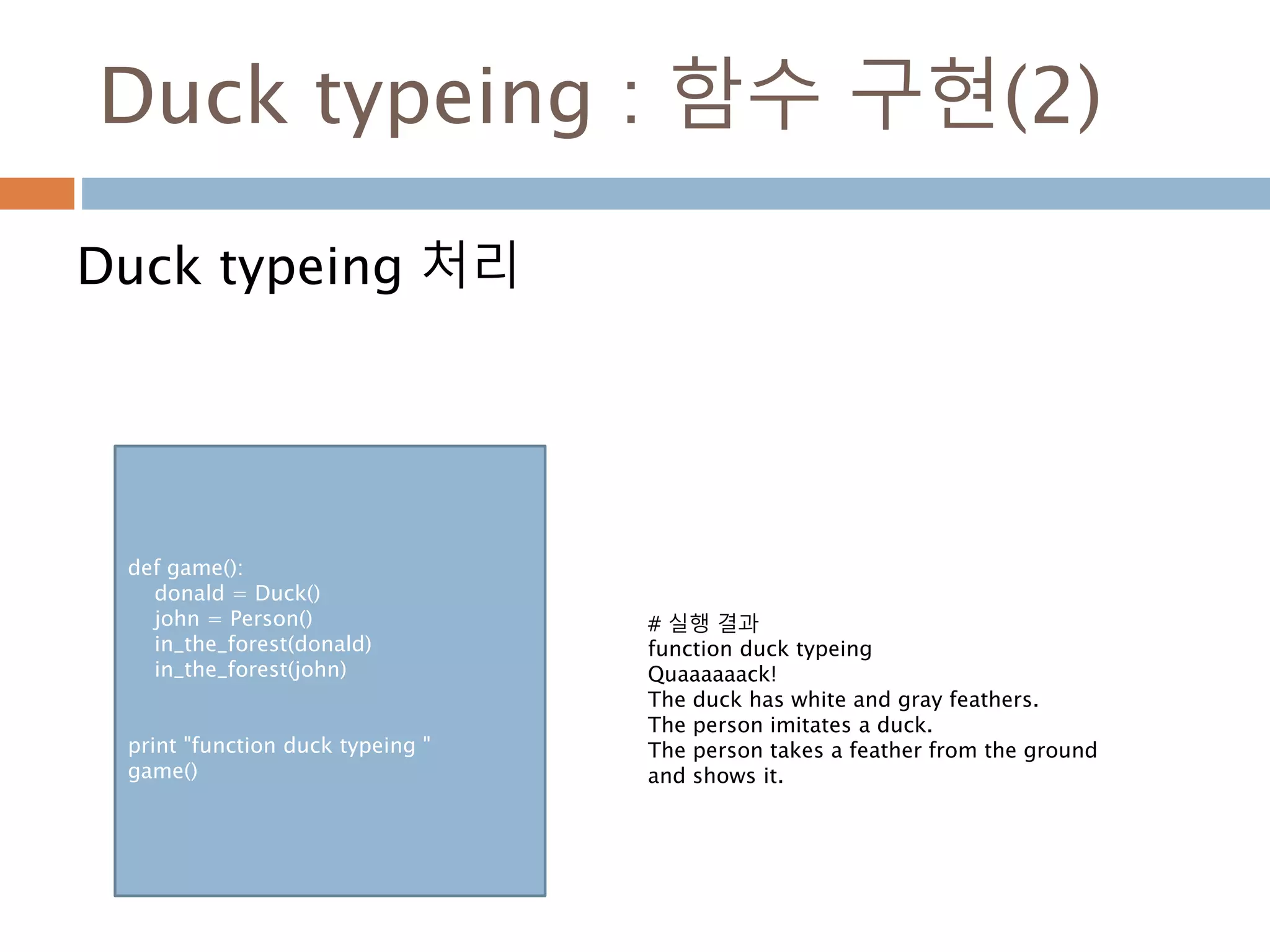 Duck typeing : 함수 구현(2)
Duck typeing 처리
def game():
donald = Duck()
john = Person()
in_the_forest(donald)
in_the_forest(john)
print "function duck typeing "
game()
# 실행 결과
function duck typeing
Quaaaaaack!
The duck has white and gray feathers.
The person imitates a duck.
The person takes a feather from the ground
and shows it.
 
