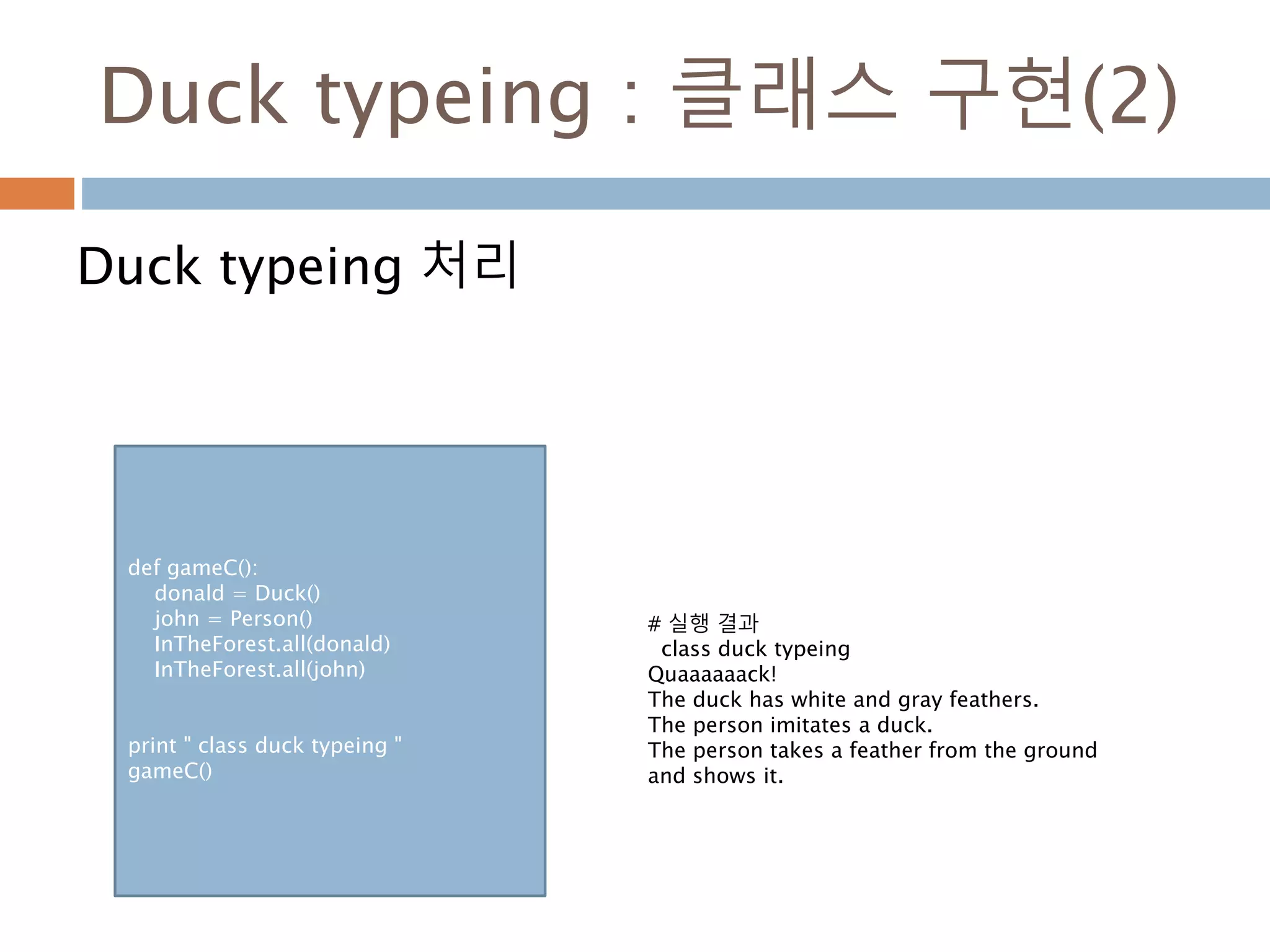 Duck typeing : 클래스 구현(2)
Duck typeing 처리
def gameC():
donald = Duck()
john = Person()
InTheForest.all(donald)
InTheForest.all(john)
print " class duck typeing "
gameC()
# 실행 결과
class duck typeing
Quaaaaaack!
The duck has white and gray feathers.
The person imitates a duck.
The person takes a feather from the ground
and shows it.
 