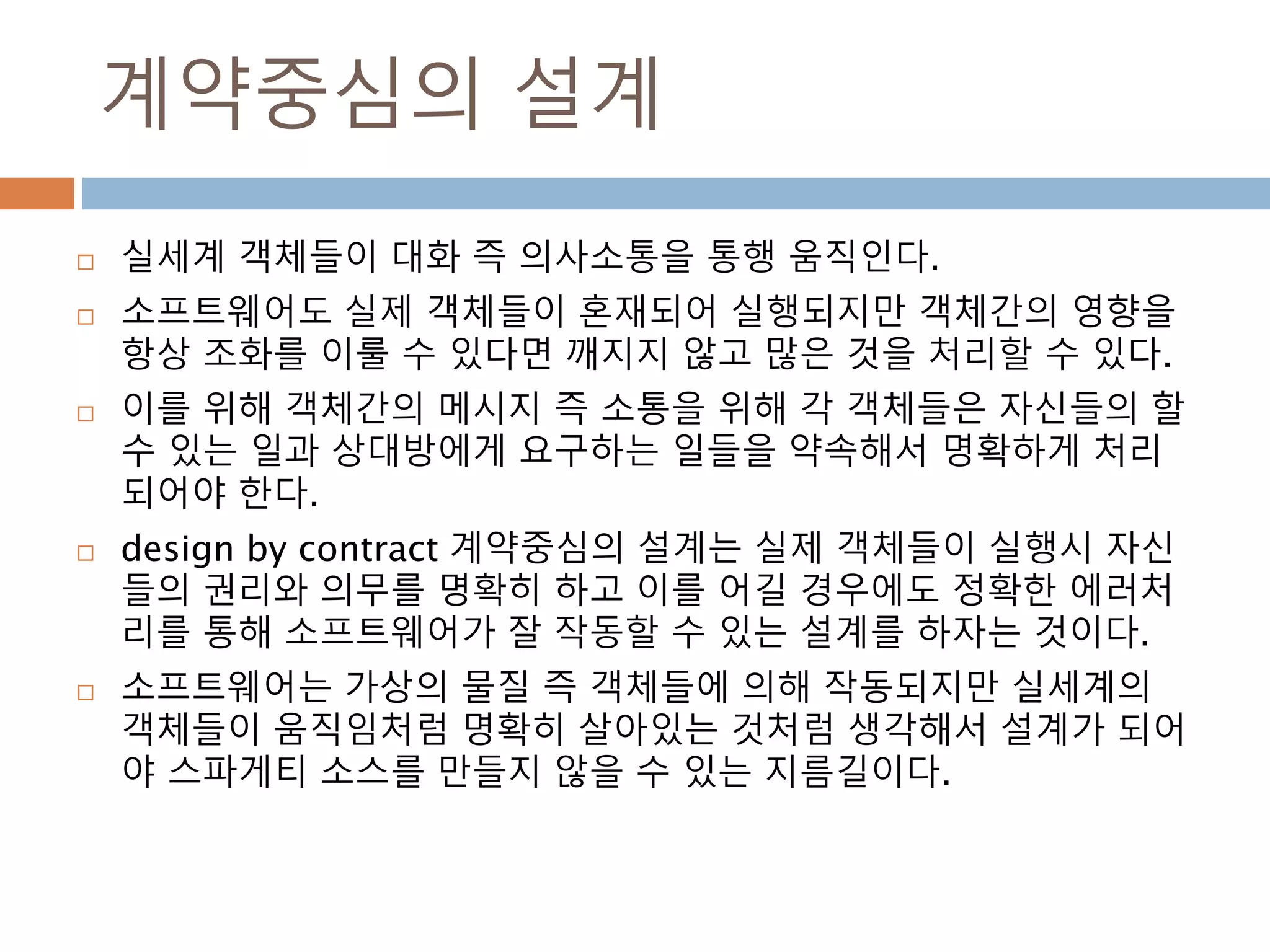 계약중심의 설계
 실세계 객체들이 대화 즉 의사소통을 통행 움직인다.
 소프트웨어도 실제 객체들이 혼재되어 실행되지만 객체간의 영향을
항상 조화를 이룰 수 있다면 깨지지 않고 많은 것을 처리할 수 있다.
 이를 위해 객체간의 메시지 즉 소통을 위해 각 객체들은 자신들의 할
수 있는 일과 상대방에게 요구하는 일들을 약속해서 명확하게 처리
되어야 한다.
 design by contract 계약중심의 설계는 실제 객체들이 실행시 자신
들의 권리와 의무를 명확히 하고 이를 어길 경우에도 정확한 에러처
리를 통해 소프트웨어가 잘 작동할 수 있는 설계를 하자는 것이다.
 소프트웨어는 가상의 물질 즉 객체들에 의해 작동되지만 실세계의
객체들이 움직임처럼 명확히 살아있는 것처럼 생각해서 설계가 되어
야 스파게티 소스를 만들지 않을 수 있는 지름길이다.
 