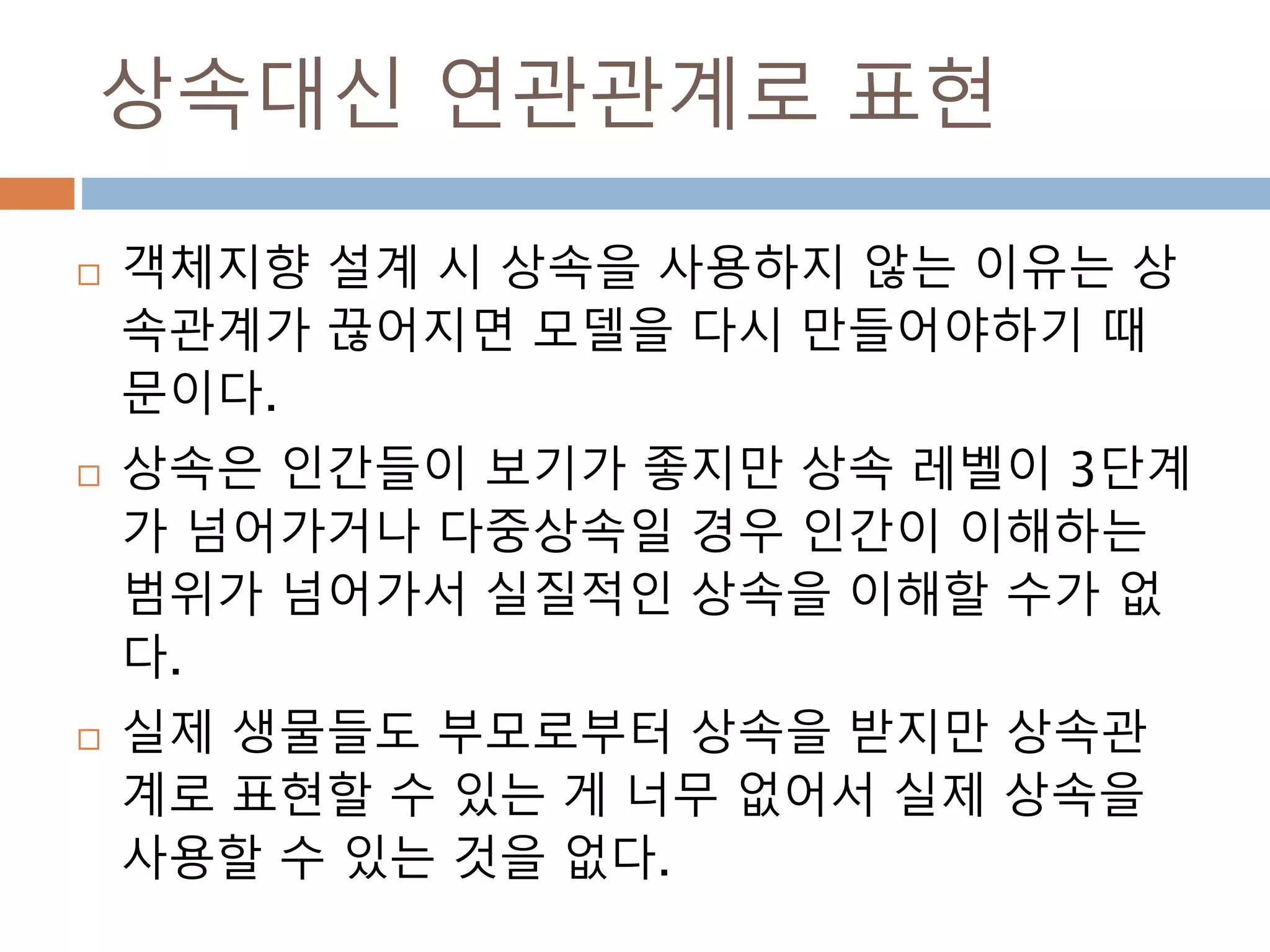 상속대신 연관관계로 표현
 객체지향 설계 시 상속을 사용하지 않는 이유는 상
속관계가 끊어지면 모델을 다시 만들어야하기 때
문이다.
 상속은 인간들이 보기가 좋지만 상속 레벨이 3단계
가 넘어가거나 다중상속일 경우 인간이 이해하는
범위가 넘어가서 실질적인 상속을 이해할 수가 없
다.
 실제 생물들도 부모로부터 상속을 받지만 상속관
계로 표현할 수 있는 게 너무 없어서 실제 상속을
사용할 수 있는 것을 없다.
 