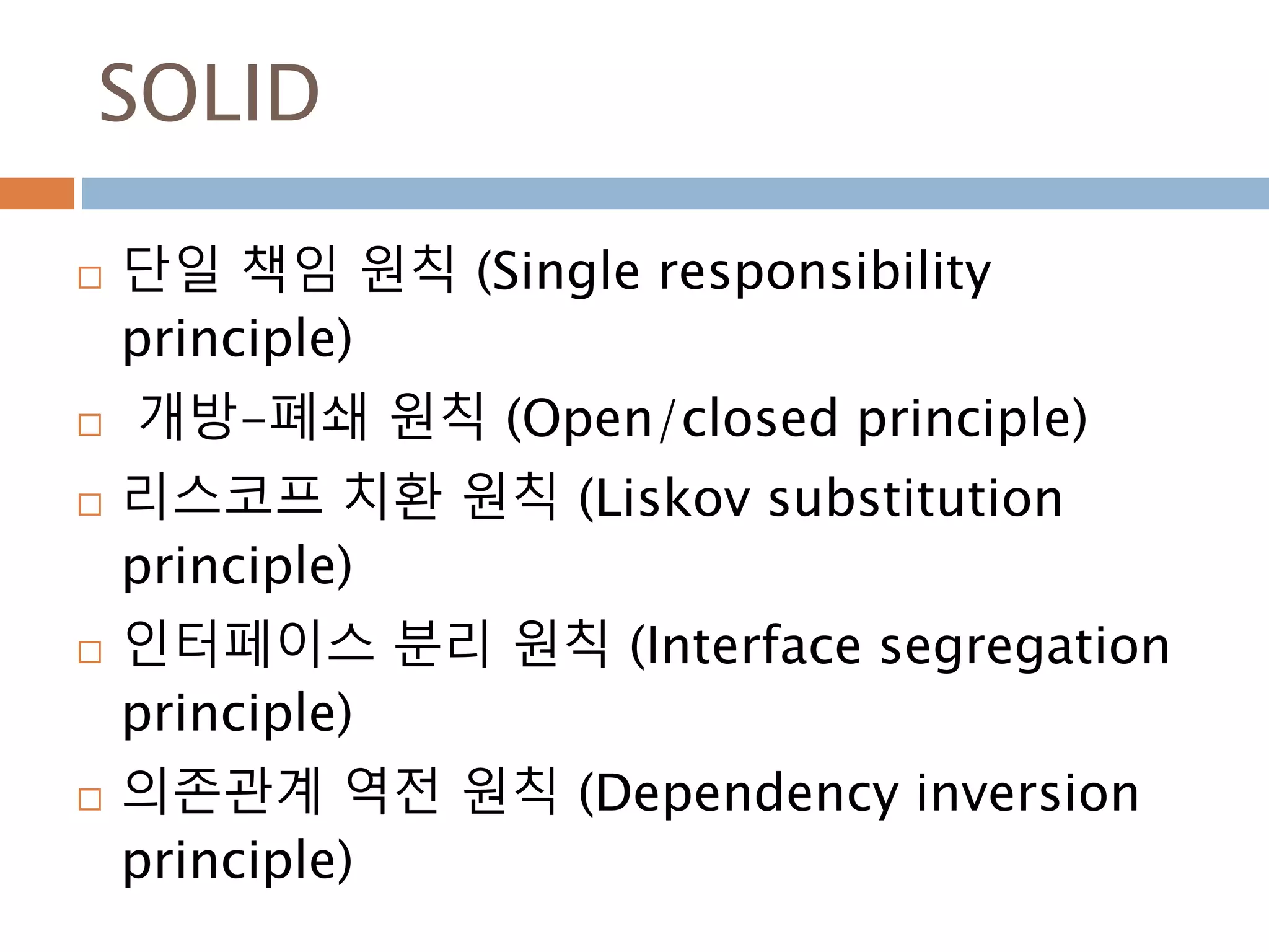 SOLID
 단일 책임 원칙 (Single responsibility
principle)
 개방-폐쇄 원칙 (Open/closed principle)
 리스코프 치환 원칙 (Liskov substitution
principle)
 인터페이스 분리 원칙 (Interface segregation
principle)
 의존관계 역전 원칙 (Dependency inversion
principle)
 