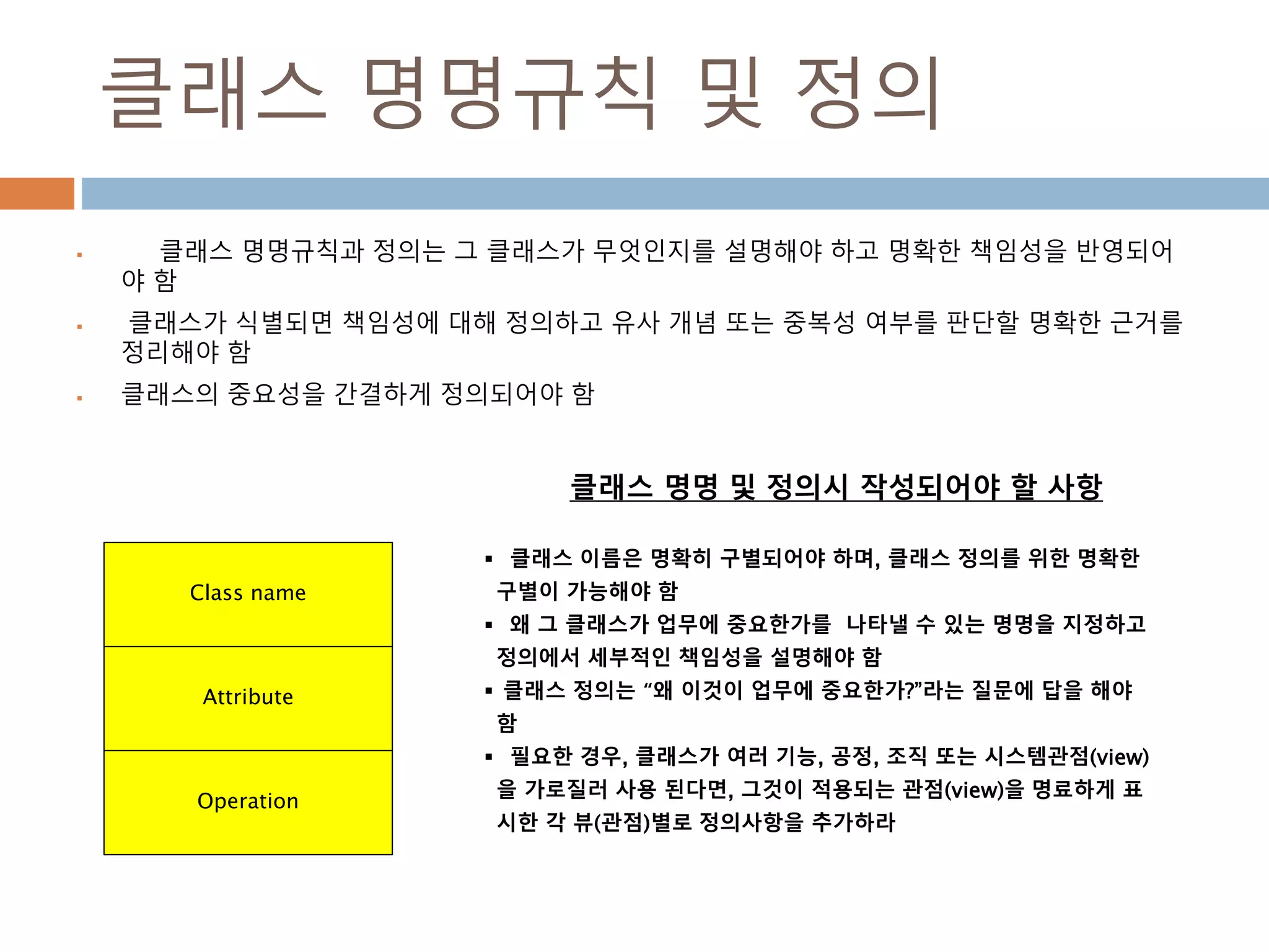 클래스 명명규칙 및 정의
 클래스 명명규칙과 정의는 그 클래스가 무엇인지를 설명해야 하고 명확한 책임성을 반영되어
야 함
 클래스가 식별되면 책임성에 대해 정의하고 유사 개념 또는 중복성 여부를 판단할 명확한 근거를
정리해야 함
 클래스의 중요성을 간결하게 정의되어야 함
Class name
Attribute
Operation
 클래스 이름은 명확히 구별되어야 하며, 클래스 정의를 위한 명확한
구별이 가능해야 함
 왜 그 클래스가 업무에 중요한가를 나타낼 수 있는 명명을 지정하고
정의에서 세부적인 책임성을 설명해야 함
 클래스 정의는 “왜 이것이 업무에 중요한가?”라는 질문에 답을 해야
함
 필요한 경우, 클래스가 여러 기능, 공정, 조직 또는 시스템관점(view)
을 가로질러 사용 된다면, 그것이 적용되는 관점(view)을 명료하게 표
시한 각 뷰(관점)별로 정의사항을 추가하라
클래스 명명 및 정의시 작성되어야 할 사항
 