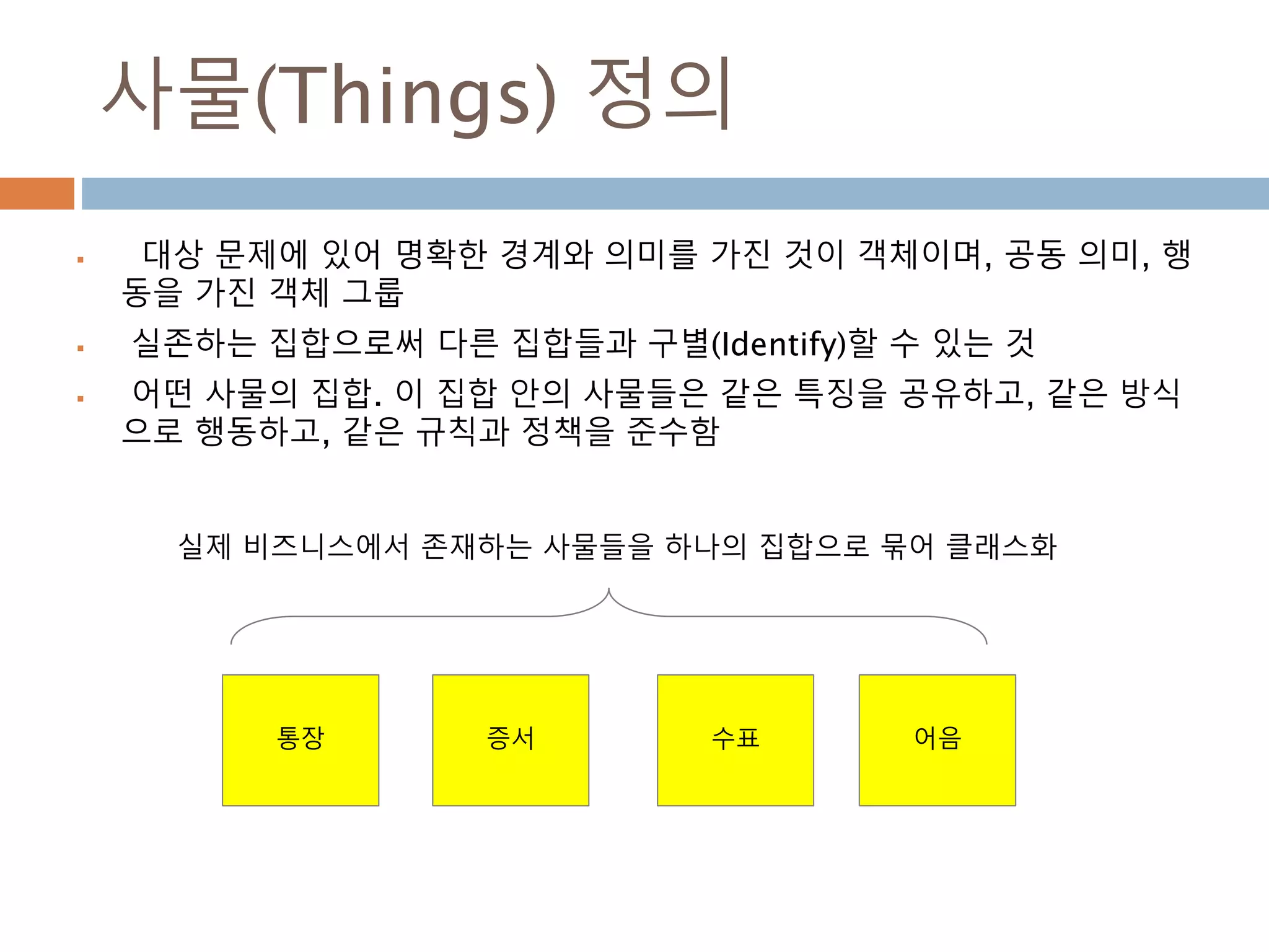 사물(Things) 정의
 대상 문제에 있어 명확한 경계와 의미를 가진 것이 객체이며, 공동 의미, 행
동을 가진 객체 그룹
 실존하는 집합으로써 다른 집합들과 구별(Identify)할 수 있는 것
 어떤 사물의 집합. 이 집합 안의 사물들은 같은 특징을 공유하고, 같은 방식
으로 행동하고, 같은 규칙과 정책을 준수함
통장 증서 수표 어음
실제 비즈니스에서 존재하는 사물들을 하나의 집합으로 묶어 클래스화
 