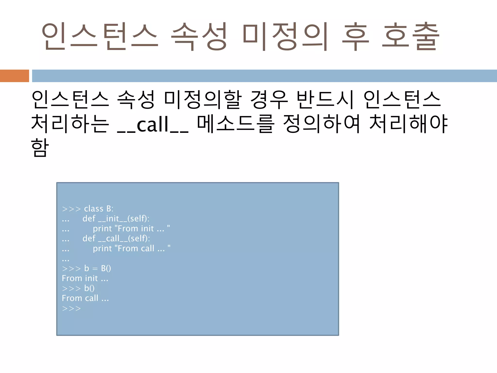 인스턴스 속성 미정의 후 호출
인스턴스 속성 미정의할 경우 반드시 인스턴스
처리하는 __call__ 메소드를 정의하여 처리해야
함
>>> class B:
... def __init__(self):
... print "From init ... "
... def __call__(self):
... print "From call ... "
...
>>> b = B()
From init ...
>>> b()
From call ...
>>>
 