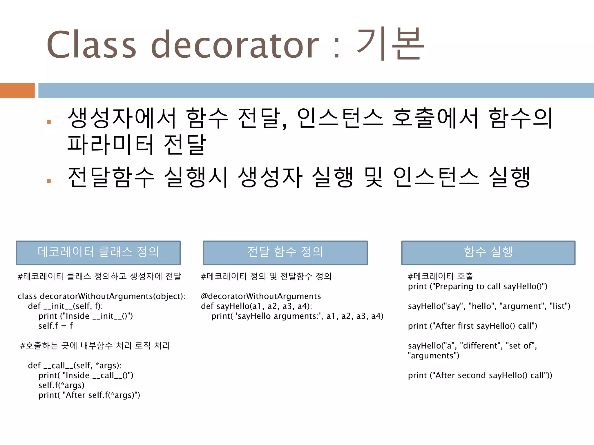 Class decorator : 기본
 생성자에서 함수 전달, 인스턴스 호출에서 함수의
파라미터 전달
 전달함수 실행시 생성자 실행 및 인스턴스 실행
#테코레이터 클래스 정의하고 생성자에 전달
class decoratorWithoutArguments(object):
def __init__(self, f):
print ("Inside __init__()")
self.f = f
#호출하는 곳에 내부함수 처리 로직 처리
def __call__(self, *args):
print( "Inside __call__()")
self.f(*args)
print( "After self.f(*args)")
#데코레이터 정의 및 전달함수 정의
@decoratorWithoutArguments
def sayHello(a1, a2, a3, a4):
print( 'sayHello arguments:', a1, a2, a3, a4)
데코레이터 클래스 정의 전달 함수 정의 함수 실행
#데코레이터 호출
print ("Preparing to call sayHello()")
sayHello("say", "hello", "argument", "list")
print ("After first sayHello() call")
sayHello("a", "different", "set of",
"arguments")
print ("After second sayHello() call"))
 