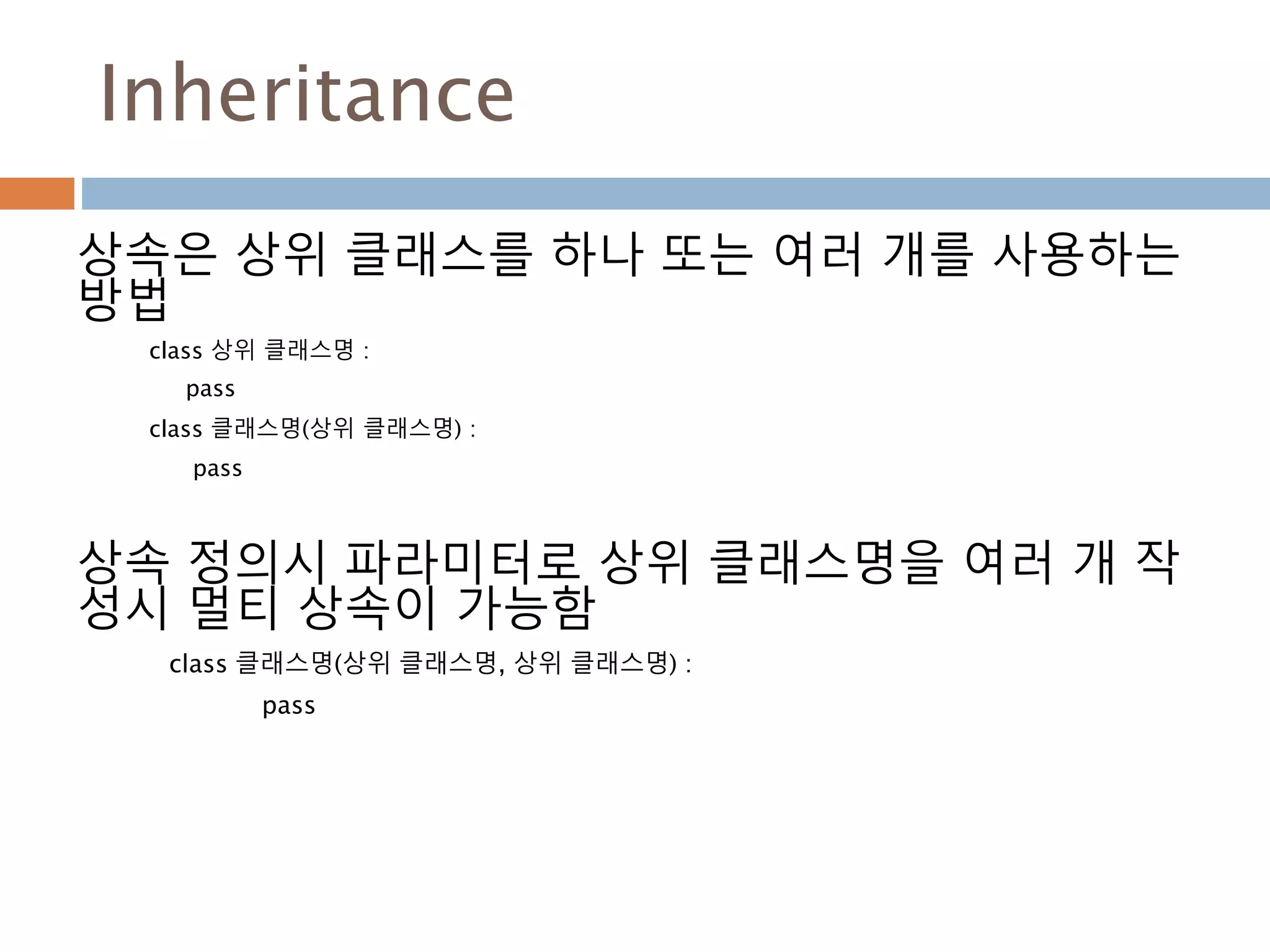 Inheritance
상속은 상위 클래스를 하나 또는 여러 개를 사용하는
방법
class 상위 클래스명 :
pass
class 클래스명(상위 클래스명) :
pass
상속 정의시 파라미터로 상위 클래스명을 여러 개 작
성시 멀티 상속이 가능함
class 클래스명(상위 클래스명, 상위 클래스명) :
pass
 