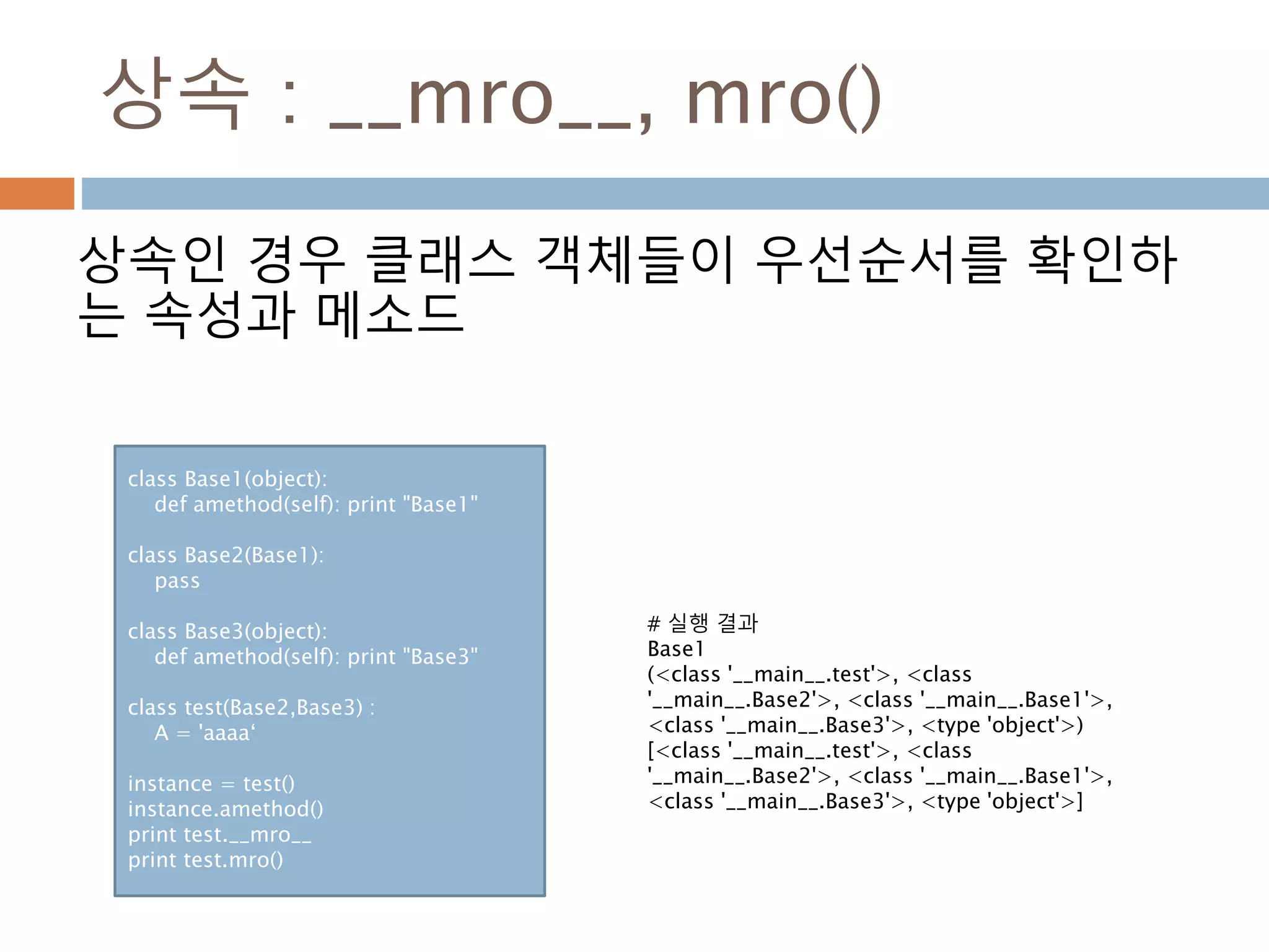상속 : __mro__, mro()
상속인 경우 클래스 객체들이 우선순서를 확인하
는 속성과 메소드
class Base1(object):
def amethod(self): print "Base1"
class Base2(Base1):
pass
class Base3(object):
def amethod(self): print "Base3"
class test(Base2,Base3) :
A = 'aaaa‘
instance = test()
instance.amethod()
print test.__mro__
print test.mro()
# 실행 결과
Base1
(<class '__main__.test'>, <class
'__main__.Base2'>, <class '__main__.Base1'>,
<class '__main__.Base3'>, <type 'object'>)
[<class '__main__.test'>, <class
'__main__.Base2'>, <class '__main__.Base1'>,
<class '__main__.Base3'>, <type 'object'>]
 