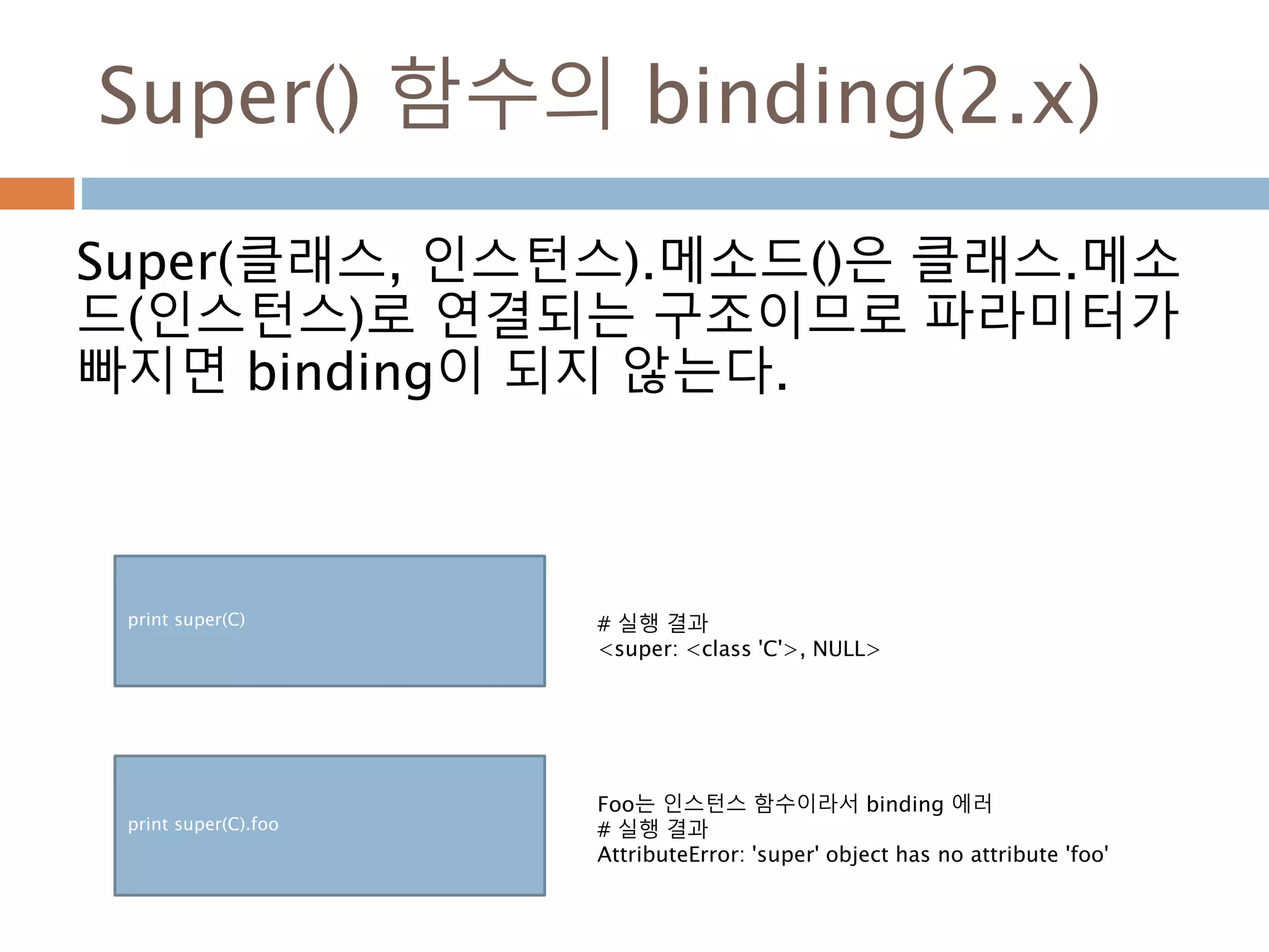 Super() 함수의 binding(2.x)
Super(클래스, 인스턴스).메소드()은 클래스.메소
드(인스턴스)로 연결되는 구조이므로 파라미터가
빠지면 binding이 되지 않는다.
print super(C) # 실행 결과
<super: <class 'C'>, NULL>
print super(C).foo
Foo는 인스턴스 함수이라서 binding 에러
# 실행 결과
AttributeError: 'super' object has no attribute 'foo'
 