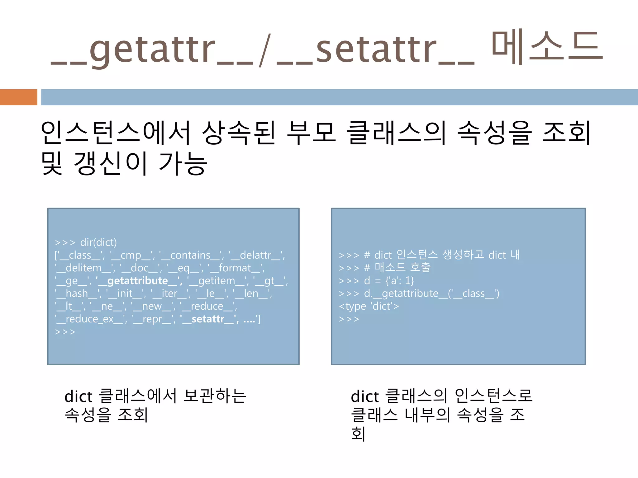__getattr__/__setattr__ 메소드
인스턴스에서 상속된 부모 클래스의 속성을 조회
및 갱신이 가능
>>> dir(dict)
['__class__', '__cmp__', '__contains__', '__delattr__',
'__delitem__', '__doc__', '__eq__', '__format__',
'__ge__', '__getattribute__', '__getitem__', '__gt__',
'__hash__', '__init__', '__iter__', '__le__', '__len__',
'__lt__', '__ne__', '__new__', '__reduce__',
'__reduce_ex__', '__repr__', '__setattr__', ….']
>>>
dict 클래스에서 보관하는
속성을 조회
>>> # dict 인스턴스 생성하고 dict 내
>>> # 매소드 호출
>>> d = {'a': 1}
>>> d.__getattribute__('__class__')
<type 'dict'>
>>>
dict 클래스의 인스턴스로
클래스 내부의 속성을 조
회
 
