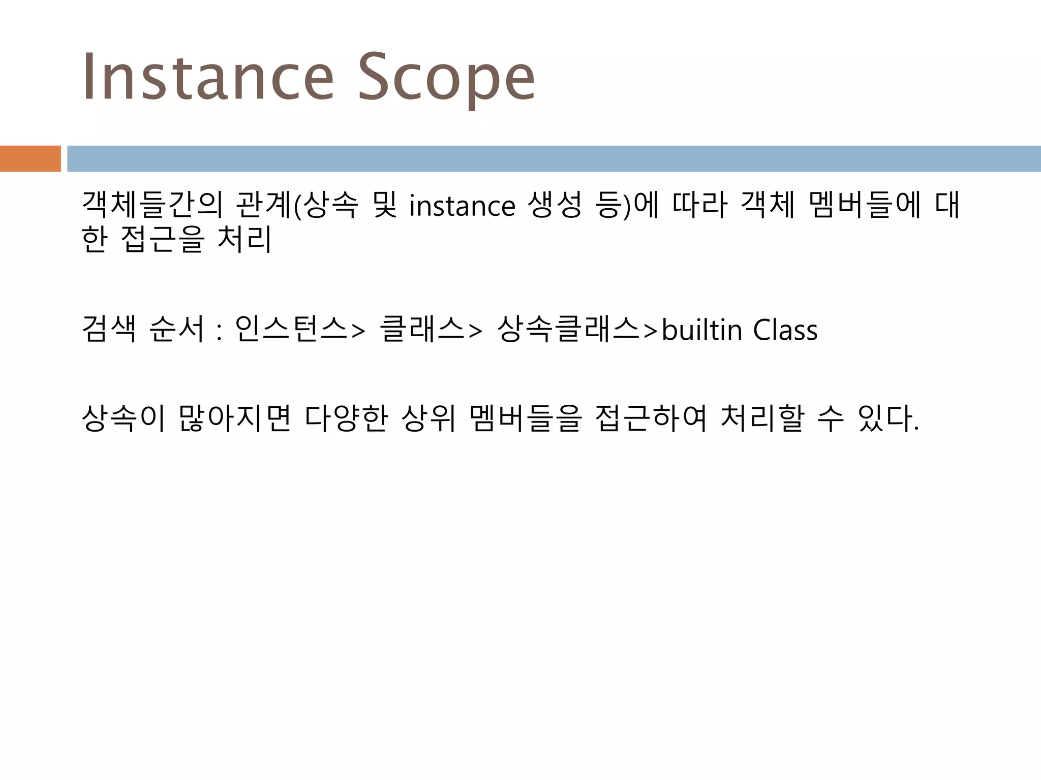 Instance Scope
객체들간의 관계(상속 및 instance 생성 등)에 따라 객체 멤버들에 대
한 접근을 처리
검색 순서 : 인스턴스> 클래스> 상속클래스>builtin Class
상속이 많아지면 다양한 상위 멤버들을 접근하여 처리할 수 있다.
 