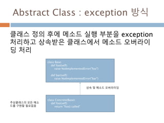 Abstract Class : exception 방식
클래스 정의 후에 메소드 실행 부분을 exception
처리하고 상속받은 클래스에서 메소드 오버라이
딩 처리
class Base:
def foo(self):
raise NotImplementedError("foo")
def bar(self):
raise NotImplementedError("bar")
class Concrete(Base):
def foo(self):
return "foo() called"
상속 및 메소드 오버라이딩
추상클래스의 모든 메소
드를 구현할 필요없음
 