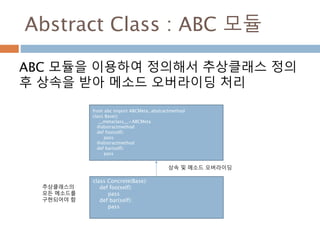 Abstract Class : ABC 모듈
ABC 모듈을 이용하여 정의해서 추상클래스 정의
후 상속을 받아 메소드 오버라이딩 처리
from abc import ABCMeta, abstractmethod
class Base():
__metaclass__=ABCMeta
@abstractmethod
def foo(self):
pass
@abstractmethod
def bar(self):
pass
class Concrete(Base):
def foo(self):
pass
def bar(self):
pass
상속 및 메소드 오버라이딩
추상클래스의
모든 메소드를
구현되어야 함
 