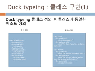 Duck typeing : 클래스 구현(1)
Duck typeing 클래스 정의 후 클래스에 동일한
메소드 정의
class InTheForest() :
@staticmethod
def quack(self) :
self.quack()
@staticmethod
def feathers(self) :
self.feathers()
@classmethod
def all(cls,self) :
cls.quack(self)
cls.feathers(self)
class Duck:
def quack(self):
print("Quaaaaaack!")
def feathers(self):
print("The duck has white and gray
feathers.")
class Person:
def quack(self):
print("The person imitates a duck.")
def feathers(self):
print("The person takes a feather
from the ground and shows it.")
def name(self):
print("John Smith")
함수 정의 클래스 정의
 