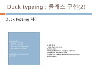 Duck typeing : 클래스 구현(2)
Duck typeing 처리
def gameC():
donald = Duck()
john = Person()
InTheForest.all(donald)
InTheForest.all(john)
print " class duck typeing "
gameC()
# 실행 결과
class duck typeing
Quaaaaaack!
The duck has white and gray feathers.
The person imitates a duck.
The person takes a feather from the ground
and shows it.
 
