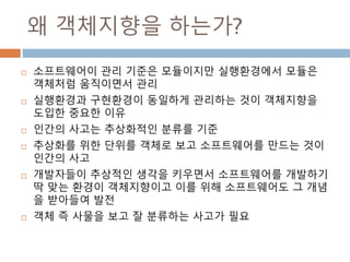 왜 객체지향을 하는가?
 소프트웨어이 관리 기준은 모듈이지만 실행환경에서 모듈은
객체처럼 움직이면서 관리
 실행환경과 구현환경이 동일하게 관리하는 것이 객체지향을
도입한 중요한 이유
 인간의 사고는 추상화적인 분류를 기준
 추상화를 위한 단위를 객체로 보고 소프트웨어를 만드는 것이
인간의 사고
 개발자들이 추상적인 생각을 키우면서 소프트웨어를 개발하기
딱 맞는 환경이 객체지향이고 이를 위해 소프트웨어도 그 개념
을 받아들여 발전
 객체 즉 사물을 보고 잘 분류하는 사고가 필요
 