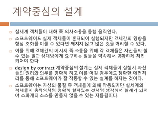 계약중심의 설계
 실세계 객체들이 대화 즉 의사소통을 통행 움직인다.
 소프트웨어도 실제 객체들이 혼재되어 실행되지만 객체간의 영향을
항상 조화를 이룰 수 있다면 깨지지 않고 많은 것을 처리할 수 있다.
 이를 위해 객체간의 메시지 즉 소통을 위해 각 객체들은 자신들의 할
수 있는 일과 상대방에게 요구하는 일들을 약속해서 명확하게 처리
되어야 한다.
 design by contract 계약중심의 설계는 실제 객체들이 실행시 자신
들의 권리와 의무를 명확히 하고 이를 어길 경우에도 정확한 에러처
리를 통해 소프트웨어가 잘 작동할 수 있는 설계를 하자는 것이다.
 소프트웨어는 가상의 물질 즉 객체들에 의해 작동되지만 실세계의
객체들이 움직임처럼 명확히 살아있는 것처럼 생각해서 설계가 되어
야 스파게티 소스를 만들지 않을 수 있는 지름길이다.
 