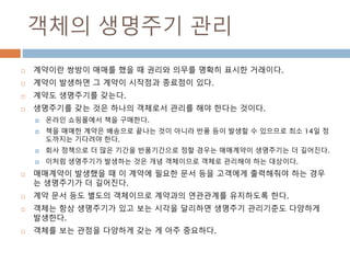 객체의 생명주기 관리
 계약이란 쌍방이 매매를 했을 때 권리와 의무를 명확히 표시한 거래이다.
 계약이 발생하면 그 계약이 시작점과 종료점이 있다.
 계약도 생명주기를 갖는다.
 생명주기를 갖는 것은 하나의 객체로서 관리를 해야 한다는 것이다.
 온라인 쇼핑몰에서 책을 구매한다.
 책을 매매한 계약은 배송으로 끝나는 것이 아니라 반품 등이 발생할 수 있으므로 최소 14일 정
도까지는 기다려야 한다.
 회사 정책으로 더 많은 기간을 반품기간으로 정할 경우는 매매계약이 생명주기는 더 길어진다.
 이처럼 생명주기가 발생하는 것은 개념 객체이므로 객체로 관리해야 하는 대상이다.
 매매계약이 발생했을 때 이 계약에 필요한 문서 등을 고객에게 출력해줘야 하는 경우
는 생명주기가 더 길어진다.
 계약 문서 등도 별도의 객체이므로 계약과의 연관관계를 유지하도록 한다.
 객체는 항상 생명주기가 있고 보는 시각을 달리하면 생명주기 관리기준도 다양하게
발생한다.
 객체를 보는 관점을 다양하게 갖는 게 아주 중요하다.
 