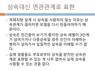 상속대신 연관관계로 표현
 객체지향 설계 시 상속을 사용하지 않는 이유는 상
속관계가 끊어지면 모델을 다시 만들어야하기 때
문이다.
 상속은 인간들이 보기가 좋지만 상속 레벨이 3단계
가 넘어가거나 다중상속일 경우 인간이 이해하는
범위가 넘어가서 실질적인 상속을 이해할 수가 없
다.
 실제 생물들도 부모로부터 상속을 받지만 상속관
계로 표현할 수 있는 게 너무 없어서 실제 상속을
사용할 수 있는 것을 없다.
 