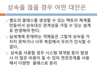 상속을 끊을 경우 어떤 대안은
 별도의 클래스를 생성할 수 있는 팩토리 체계를
만들어서 상속대신 관계성을 가질 수 있는 설계
로 반영해야 한다.
 실세계에 존재하는 객체들은 그렇게 상속을 가
지지 못하거나 너무 복잡해서 우리가 인식할 수
없다.
 상속을 사용할 경우 시스템 재개발 등이 발생
시 더 많은 비용이 들 수 있어 연관관계를 사용
해서 다양한 클래스로 분리
 