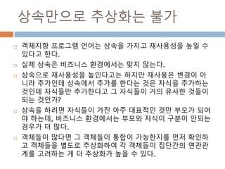 상속만으로 추상화는 불가
 객체지향 프로그램 언어는 상속을 가지고 재사용성을 높일 수
있다고 한다.
 실제 상속은 비즈니스 환경에서는 맞지 않는다.
 상속으로 재사용성을 높인다고는 하지만 재사용은 변경이 아
니라 추가인데 상속에서 추가를 한다는 것은 자식을 추가하는
것인데 자식들만 추가한다고 그 자식들이 거의 유사한 것들이
되는 것인가?
 상속을 하려면 자식들이 가진 아주 대표적인 것만 부모가 되어
야 하는데, 비즈니스 환경에서는 부모와 자식이 구분이 안되는
경우가 더 많다.
 객체들이 많다면 그 객체들이 통합이 가능한지를 먼저 확인하
고 객체들을 별도로 추상화하여 각 객체들이 집단간의 연관관
계를 고려하는 게 더 추상화가 높을 수 있다.
 