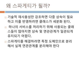 왜 스파게티가 될까?
 기술적 재사용성만 강조하면 다중 상속이 필요
하고 이를 반영하려면 클래스가 세분화 된다.
 하나의 서비스를 처리하기 위해 사용되는 클래
스들이 많아지면 상속 및 연관관계가 일관되게
유지되기 어렵다.
 스파게티를 해결하려면 특정 도메인으로 분리
해서 실제 연관관계를 분리해야 한다
 