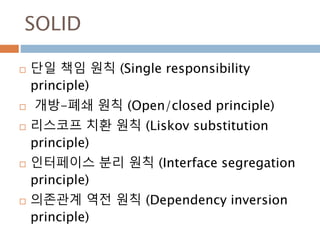 SOLID
 단일 책임 원칙 (Single responsibility
principle)
 개방-폐쇄 원칙 (Open/closed principle)
 리스코프 치환 원칙 (Liskov substitution
principle)
 인터페이스 분리 원칙 (Interface segregation
principle)
 의존관계 역전 원칙 (Dependency inversion
principle)
 