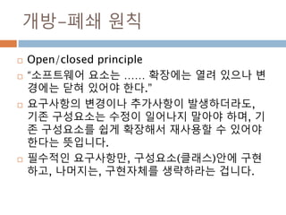개방-폐쇄 원칙
 Open/closed principle
 “소프트웨어 요소는 …… 확장에는 열려 있으나 변
경에는 닫혀 있어야 한다.”
 요구사항의 변경이나 추가사항이 발생하더라도,
기존 구성요소는 수정이 일어나지 말아야 하며, 기
존 구성요소를 쉽게 확장해서 재사용할 수 있어야
한다는 뜻입니다.
 필수적인 요구사항만, 구성요소(클래스)안에 구현
하고, 나머지는, 구현자체를 생략하라는 겁니다.
 
