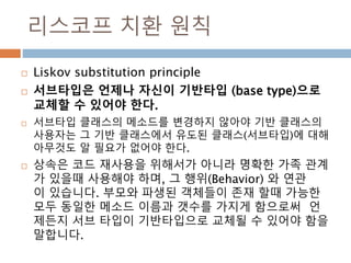 리스코프 치환 원칙
 Liskov substitution principle
 서브타입은 언제나 자신이 기반타입 (base type)으로
교체할 수 있어야 한다.
 서브타입 클래스의 메소드를 변경하지 않아야 기반 클...