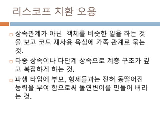 리스코프 치환 오용
 상속관계가 아닌 객체를 비슷한 일을 하는 것
을 보고 코드 재사용 욕심에 가족 관계로 묶는
것.
 다중 상속이나 다단계 상속으로 계층 구조가 깊
고 복잡하게 하는 것.
 파생 타입에 부모, 형제들과는 전혀 동떨어진
능력을 부여 함으로써 돌연변이를 만들어 버리
는 것.
 