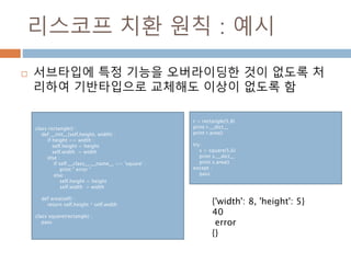 리스코프 치환 원칙 : 예시
 서브타입에 특정 기능을 오버라이딩한 것이 없도록 처
리하여 기반타입으로 교체해도 이상이 없도록 함
class rectangle() :
def __init__(self,height, width) :
if height == width :
self.height = height
self.width = width
else :
if self.__class__.__name__ == 'square' :
print " error "
else :
self.height = height
self.width = width
def area(self) :
return self.height * self.width
class square(rectangle) :
pass
r = rectangle(5,8)
print r.__dict__
print r.area()
try :
s = square(5,6)
print s.__dict__
print s.area()
except :
pass
{'width': 8, 'height': 5}
40
error
{}
 