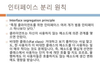 인터페이스 분리 원칙
 Interface segregation principle
 “특정 클라이언트를 위한 인터페이스 여러 개가 범용 인터페이
스 하나보다 낫다.”
 클라이언트는 자신이 사용하지 않는 메소드에 의존 관계를 맺
으면 안된다.
 비대한 클래스(Fat class) 거대하고 보기 흉하다는 사실 말고
도, 한 사용자가 이 비대한 클래스의 메소드를 다 사용하는 일
이 매우 적다는 것도 문제입니다. 즉. 메소드를 몇십개 선언한
클래스에서 사용자는 단지 두세 개만 호출 할 지도 모르죠. 불
행하게도 이 사용자들은 호출하지도 않는 메소드에 생긴 변화
에도 영향을 받습니다.
 