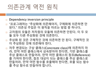 의존관계 역전 원칙
 Dependency inversion principle
 “프로그래머는 “추상화에 의존해야지, 구체화에 의존하면 안
된다.” 의존성 주입은 이 원칙을 따르는 방법 중 하나다.
 고차원의 모듈은 저차원의 모듈에 의존하면 안된다. 이 두 모
듈 모두 다른 추상화된 것에 의존한다.
 추상화 된 것은 구체적인 것에 의존하면 안 된다. 구체적인 것
이 추상화된 것에 의존해야 한다.
 자주 변경되는 구상 클래스(Concreate class)에 의존하지 마
라. 만약 어떤 클래스에서 상속받아야 한다면, 기반 클래스를
추상 클래스로 만들어라. 만약 어떤 클래스의 참조(Reference)
를 가져야 한다면, 참조 대상이 되는 클래스를 추상 클래스로
만들어라. 만약 어떤 함수를 호출해야 한다면, 호출 되는 함수
를 추상 함수로 만들어야 합니다.
 