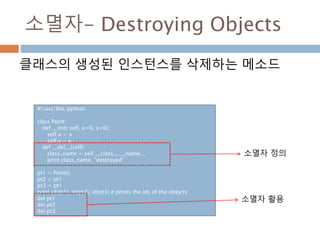소멸자- Destroying Objects
클래스의 생성된 인스턴스를 삭제하는 메소드
#!/usr/bin/python
class Point:
def __init( self, x=0, y=0):
self.x = x
self.y = y
def __del__(self):
class_name = self.__class__.__name__
print class_name, "destroyed"
pt1 = Point()
pt2 = pt1
pt3 = pt1
print id(pt1), id(pt2), id(pt3) # prints the ids of the obejcts
del pt1
del pt2
del pt3
소멸자 정의
소멸자 활용
 