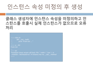 인스턴스 속성 미정의 후 생성
클래스 생성자에 인스턴스 속성을 미정의하고 인
스턴스를 호출시 실제 인스턴스가 없으므로 오류
처리
>>> class A:
... def __init__(self):
... print "From init ... "
...
>>> a = A()
From init
...
>>> a()
Traceback (most recent call last): File "<stdin>", line 1, in
<module> AttributeError: A instance has no __call__ method
>>>
 