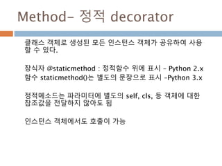 Method- 정적 decorator
클래스 객체로 생성된 모든 인스턴스 객체가 공유하여 사용
할 수 있다.
장식자 @staticmethod : 정적함수 위에 표시 – Python 2.x
함수 staticmethod()는 별도의 문장으로 표시 –Python 3.x
정적메소드는 파라미터에 별도의 self, cls, 등 객체에 대한
참조값을 전달하지 않아도 됨
인스턴스 객체에서도 호출이 가능
 