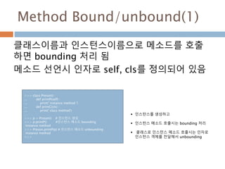 Method Bound/unbound(1)
클래스이름과 인스턴스이름으로 메소드를 호출
하면 bounding 처리 됨
메소드 선언시 인자로 self, cls를 정의되어 있음
>>> class Preson() :
... def printP(self) :
... print(' instance method ')
... def printC(cls) :
... print(' class method')
…
>>> p = Preson() # 인스턴스 생성
>>> p.printP() #인스턴스 메소드 bounding
instance method
>>> Preson.printP(p) # 인스턴스 메소드 unbounding
instance method
>>>
 인스턴스를 생성하고
 인스턴스 메소드 호출시는 bounding 처리
 클래스로 인스턴스 메소드 호출시는 인자로
인스턴스 객체를 전달해서 unbounding
 